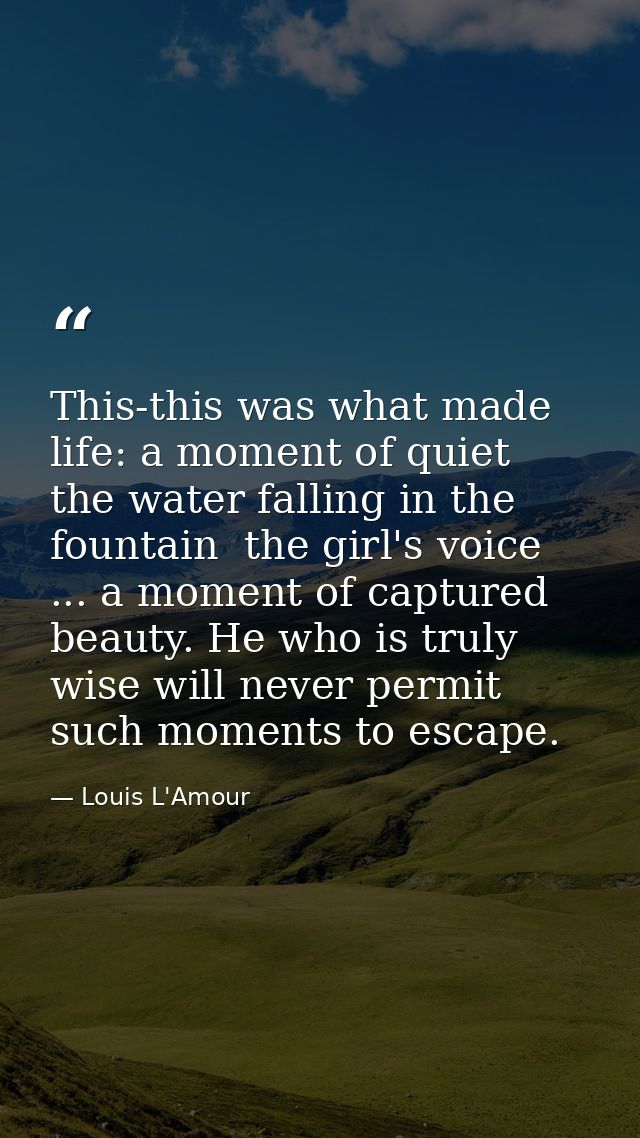 This-this was what made life: a moment of quiet  the water falling in the fountain  the girl's voice ... a moment of cap — Louis L'Amour