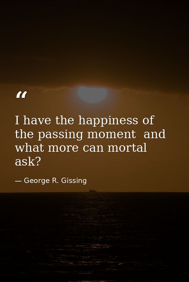 I have the happiness of the passing moment  and what more can mortal ask? — George R. Gissing