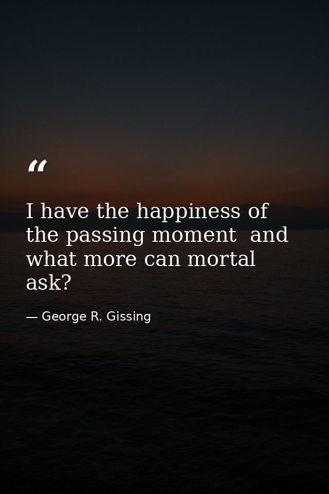 I have the happiness of the passing moment  and what more can mortal ask? — George R. Gissing