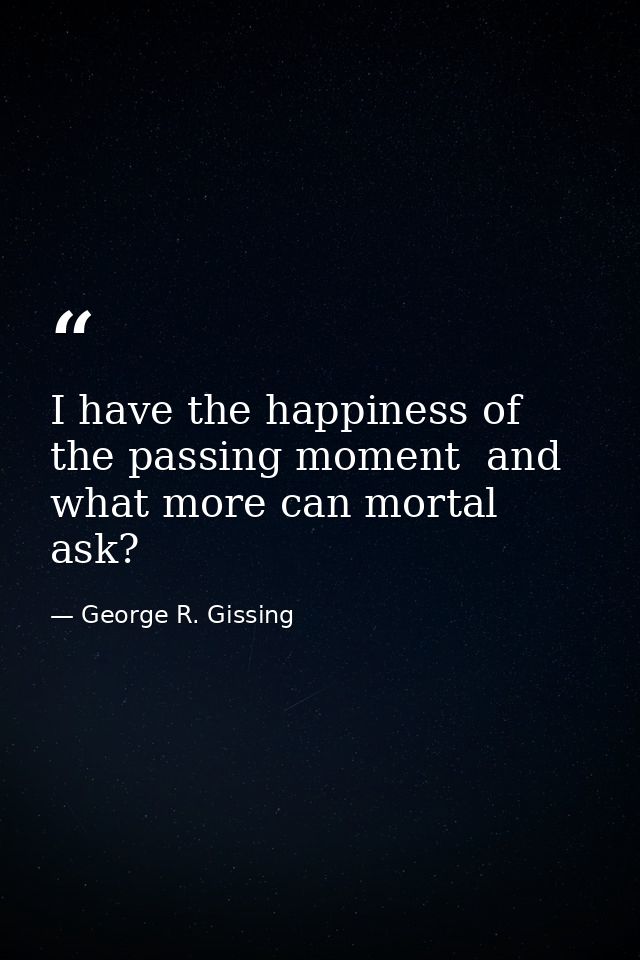 I have the happiness of the passing moment  and what more can mortal ask? — George R. Gissing