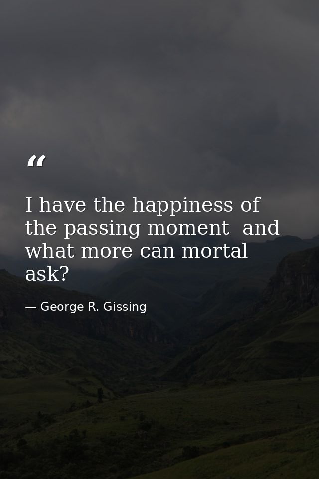 I have the happiness of the passing moment  and what more can mortal ask? — George R. Gissing