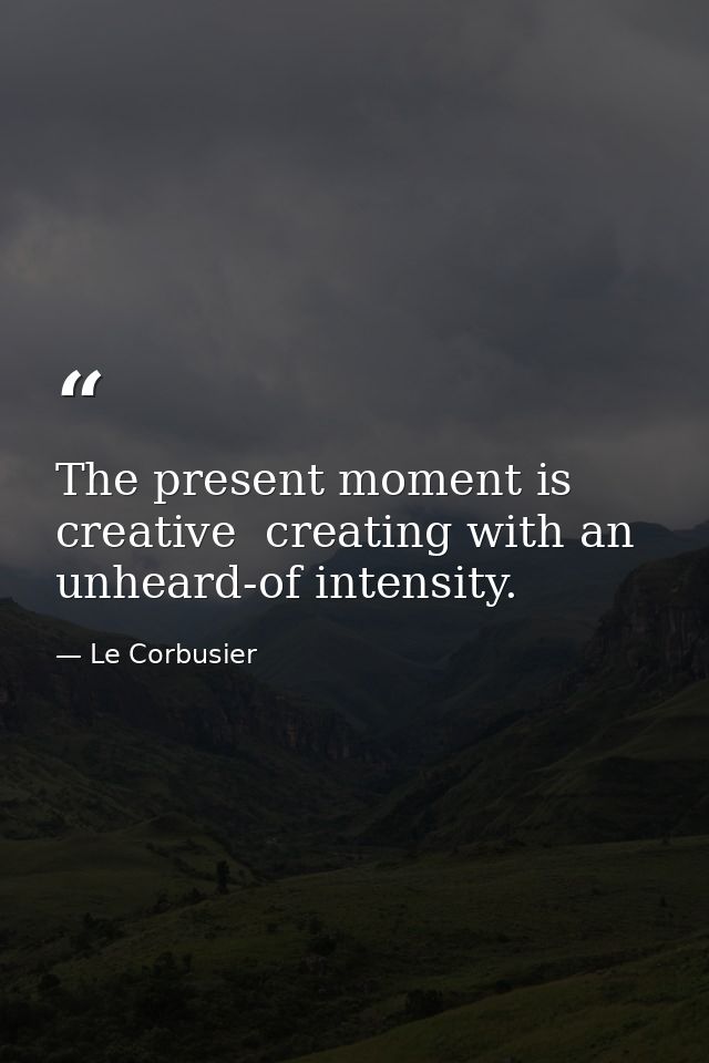 The present moment is creative  creating with an unheard-of intensity. — Le Corbusier