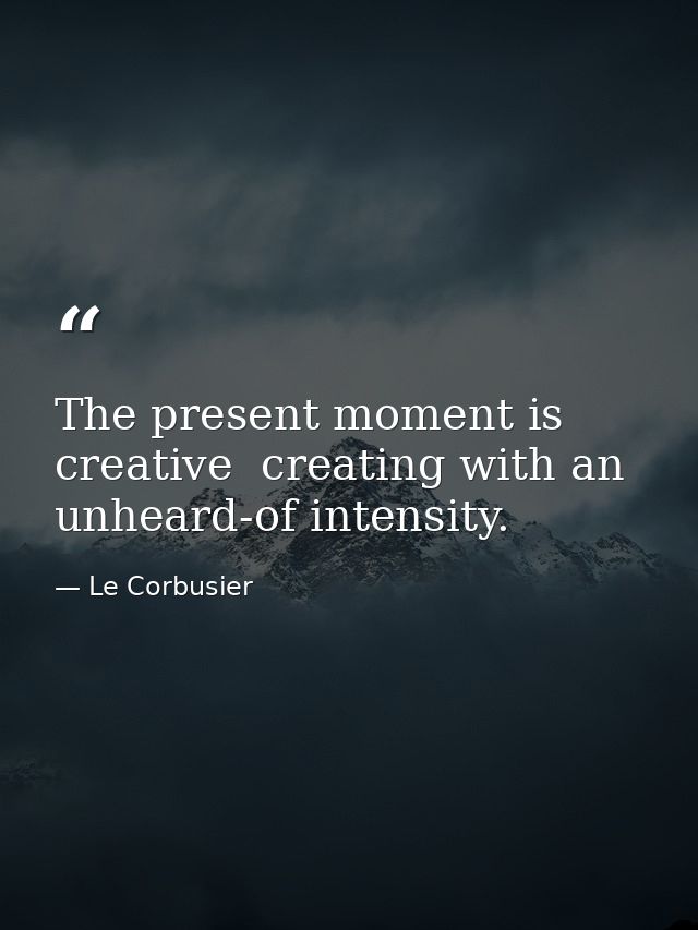 The present moment is creative  creating with an unheard-of intensity. — Le Corbusier