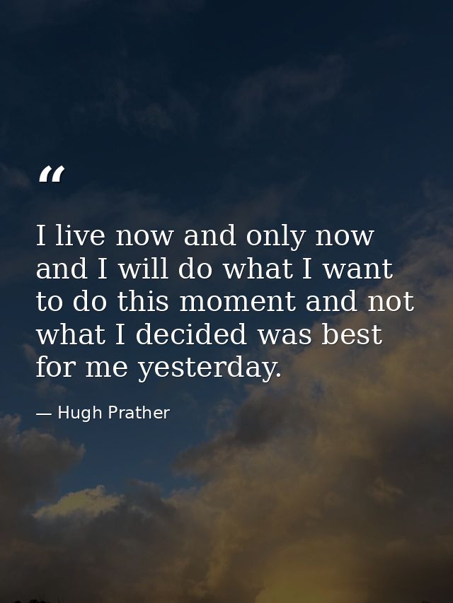 I live now and only now  and I will do what I want to do this moment and not what I decided was best for me yesterday. — Hugh Prather