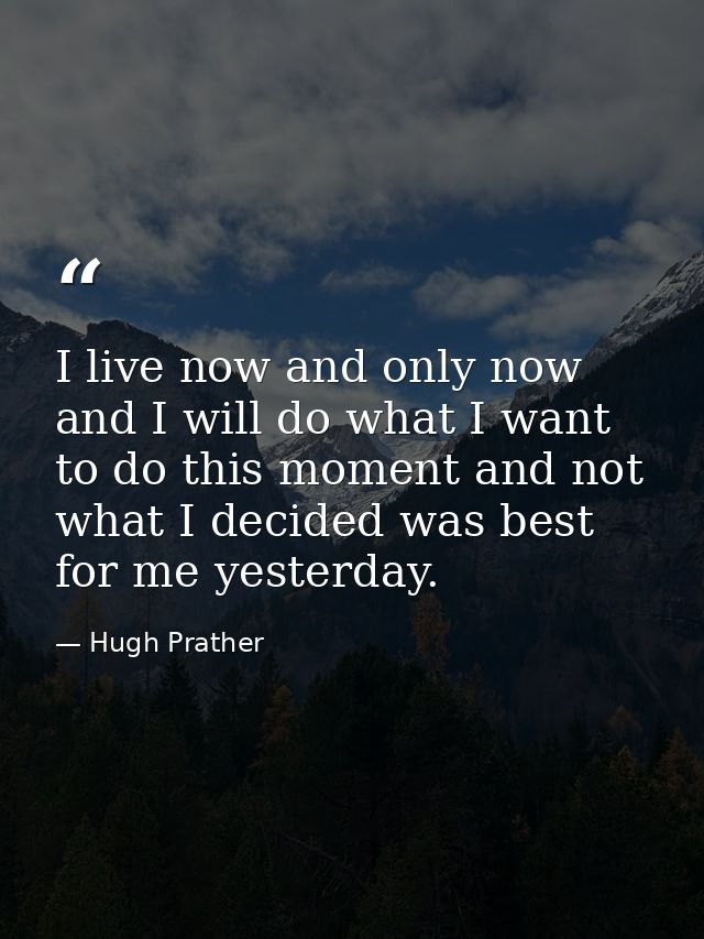 I live now and only now  and I will do what I want to do this moment and not what I decided was best for me yesterday. — Hugh Prather