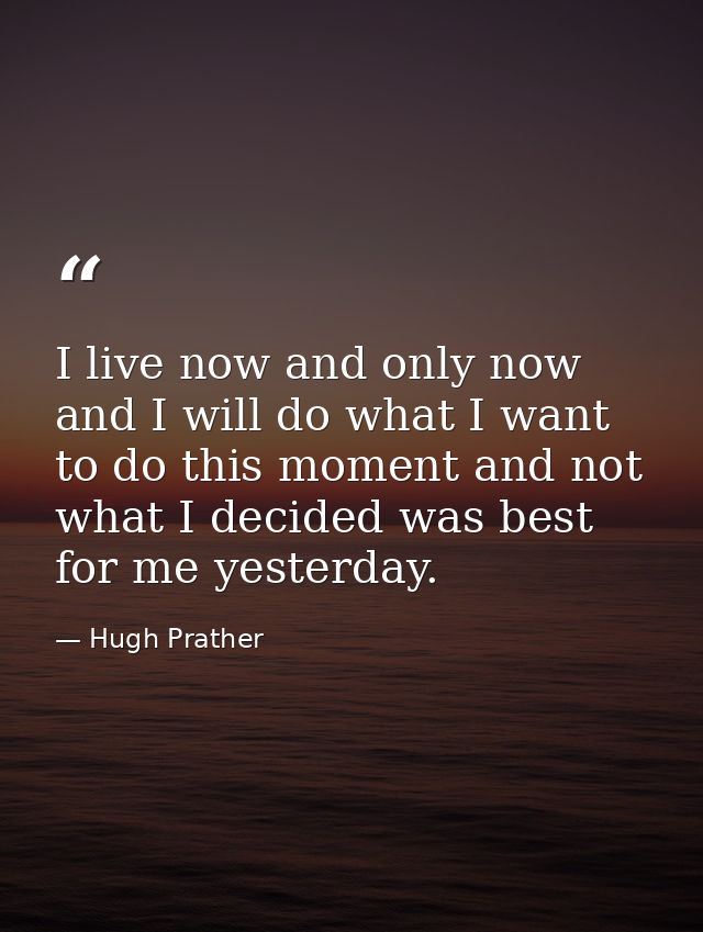 I live now and only now  and I will do what I want to do this moment and not what I decided was best for me yesterday. — Hugh Prather