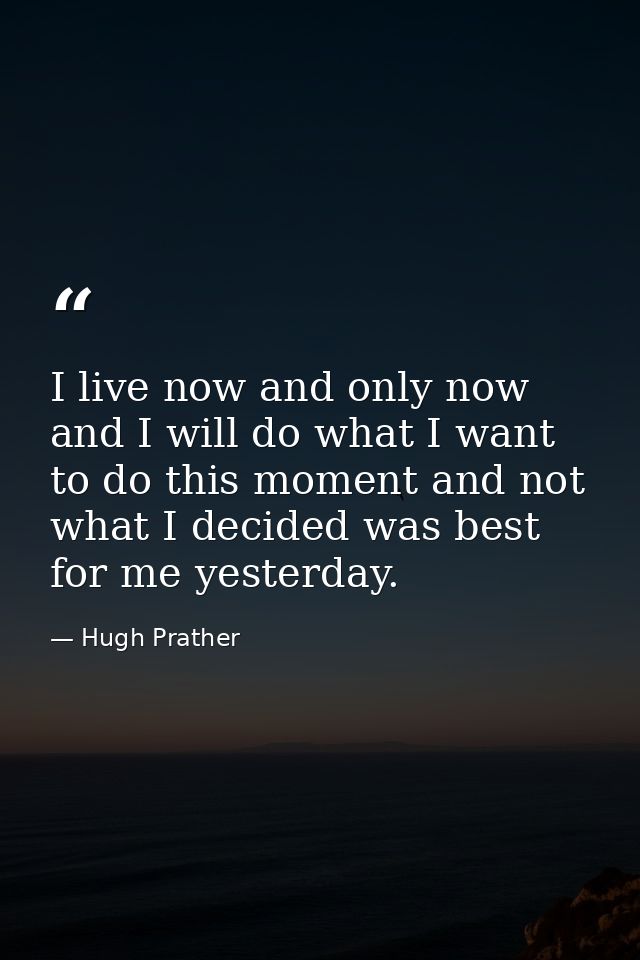 I live now and only now  and I will do what I want to do this moment and not what I decided was best for me yesterday. — Hugh Prather