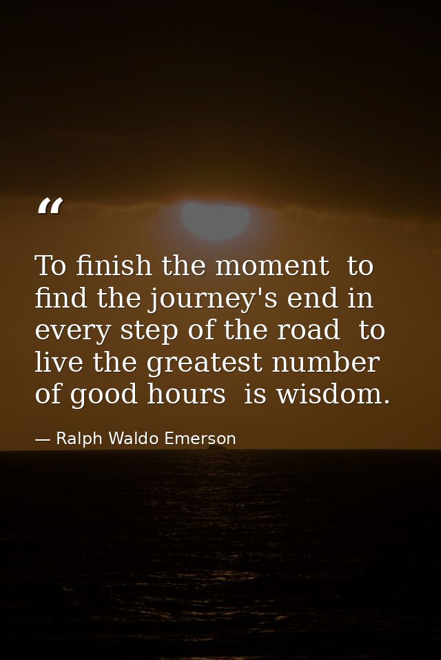 To finish the moment  to find the journey's end in every step of the road  to live the greatest number of good hours  is — Ralph Waldo Emerson