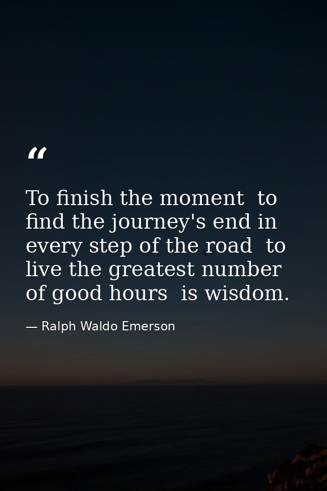 To finish the moment  to find the journey's end in every step of the road  to live the greatest number of good hours  is — Ralph Waldo Emerson