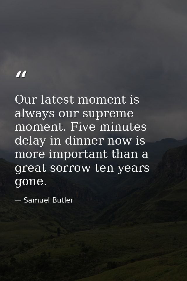 Our latest moment is always our supreme moment. Five minutes delay in dinner now is more important than a great sorrow t — Samuel Butler