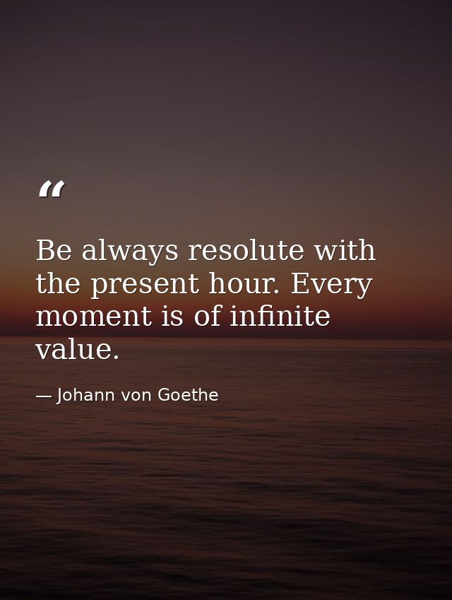 Be always resolute with the present hour. Every moment is of infinite value. — Johann von Goethe