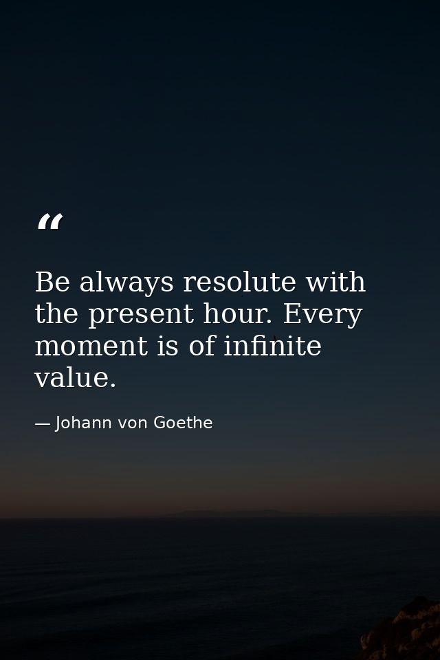 Be always resolute with the present hour. Every moment is of infinite value. — Johann von Goethe