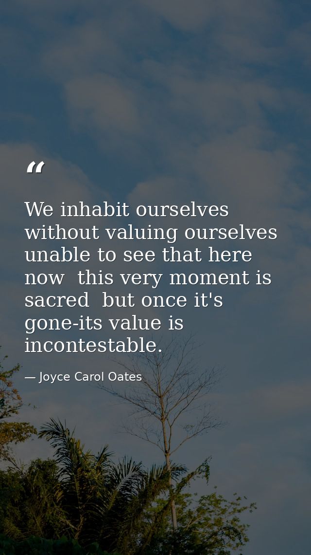 We inhabit ourselves without valuing ourselves  unable to see that here  now  this very moment is sacred  but once it's  — Joyce Carol Oates