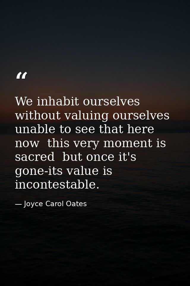 We inhabit ourselves without valuing ourselves  unable to see that here  now  this very moment is sacred  but once it's  — Joyce Carol Oates