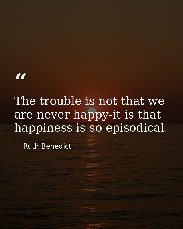 The trouble is not that we are never happy-it is that happiness is so episodical. — Ruth Benedict