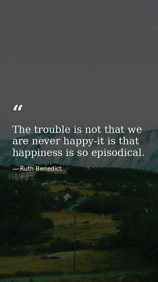 The trouble is not that we are never happy-it is that happiness is so episodical. — Ruth Benedict