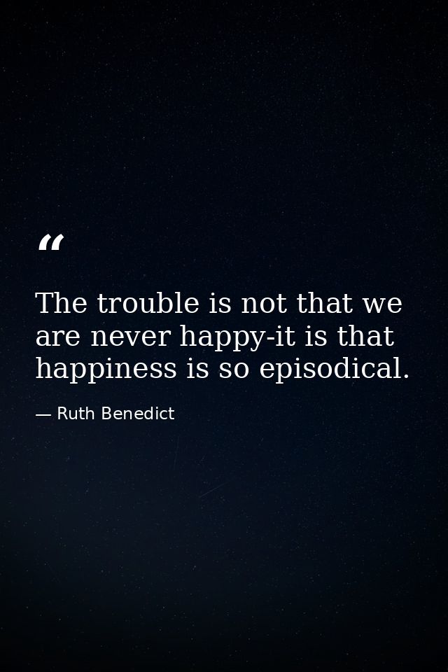 The trouble is not that we are never happy-it is that happiness is so episodical. — Ruth Benedict