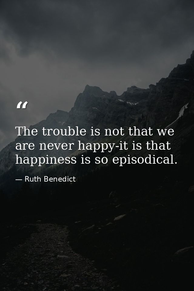 The trouble is not that we are never happy-it is that happiness is so episodical. — Ruth Benedict
