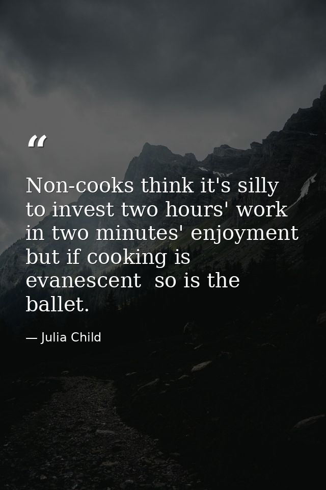 Non-cooks think it's silly to invest two hours' work in two minutes' enjoyment  but if cooking is evanescent  so is the  — Julia Child