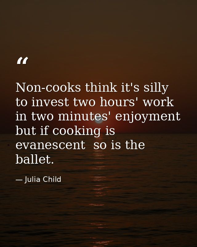 Non-cooks think it's silly to invest two hours' work in two minutes' enjoyment  but if cooking is evanescent  so is the  — Julia Child