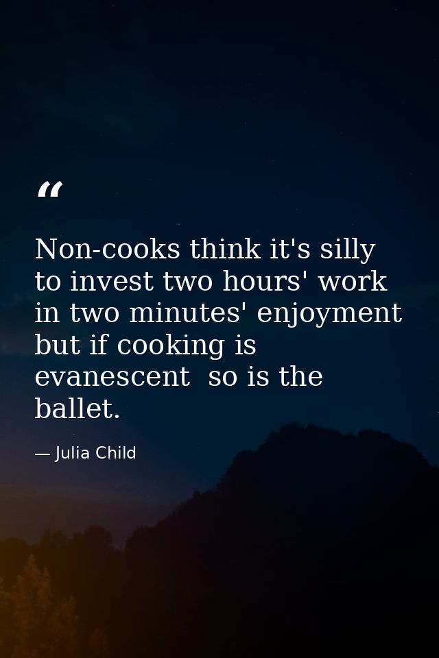 Non-cooks think it's silly to invest two hours' work in two minutes' enjoyment  but if cooking is evanescent  so is the  — Julia Child