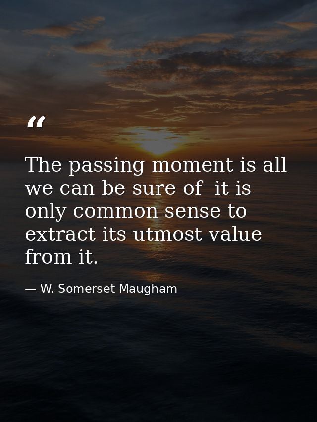 The passing moment is all we can be sure of  it is only common sense to extract its utmost value from it. — W. Somerset Maugham