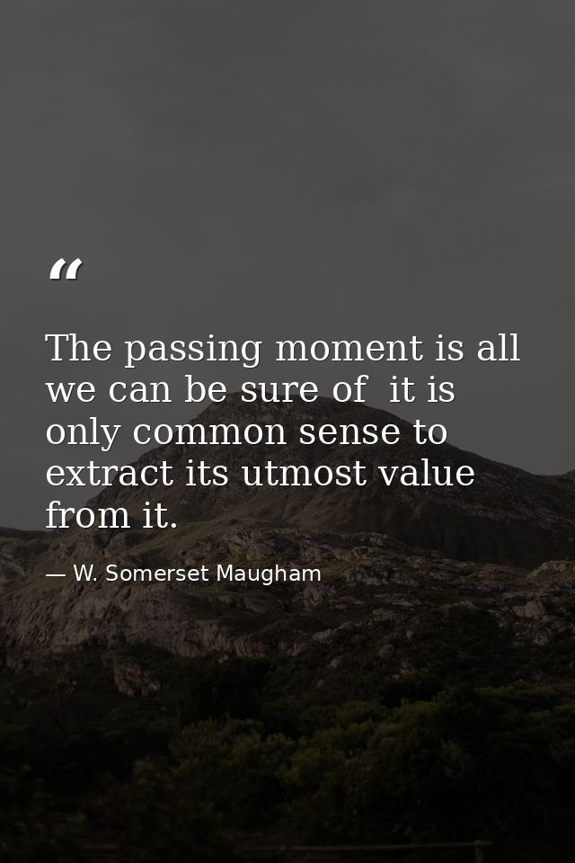 The passing moment is all we can be sure of  it is only common sense to extract its utmost value from it. — W. Somerset Maugham