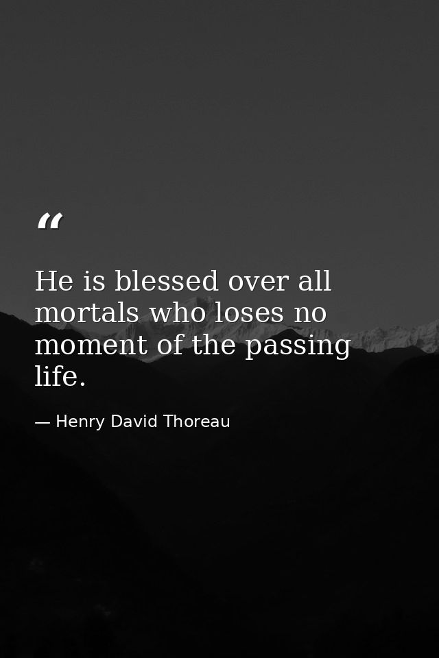 He is blessed over all mortals who loses no moment of the passing life. — Henry David Thoreau
