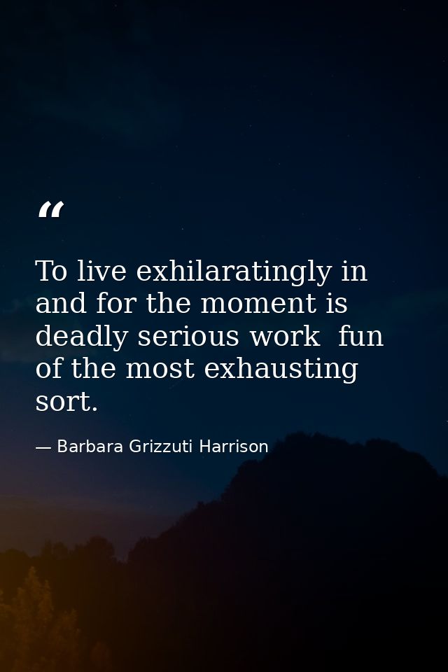 To live exhilaratingly in and for the moment is deadly serious work  fun of the most exhausting sort. — Barbara Grizzuti Harrison