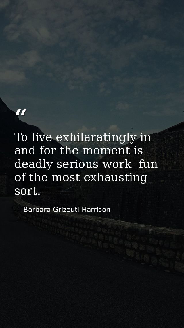 To live exhilaratingly in and for the moment is deadly serious work  fun of the most exhausting sort. — Barbara Grizzuti Harrison