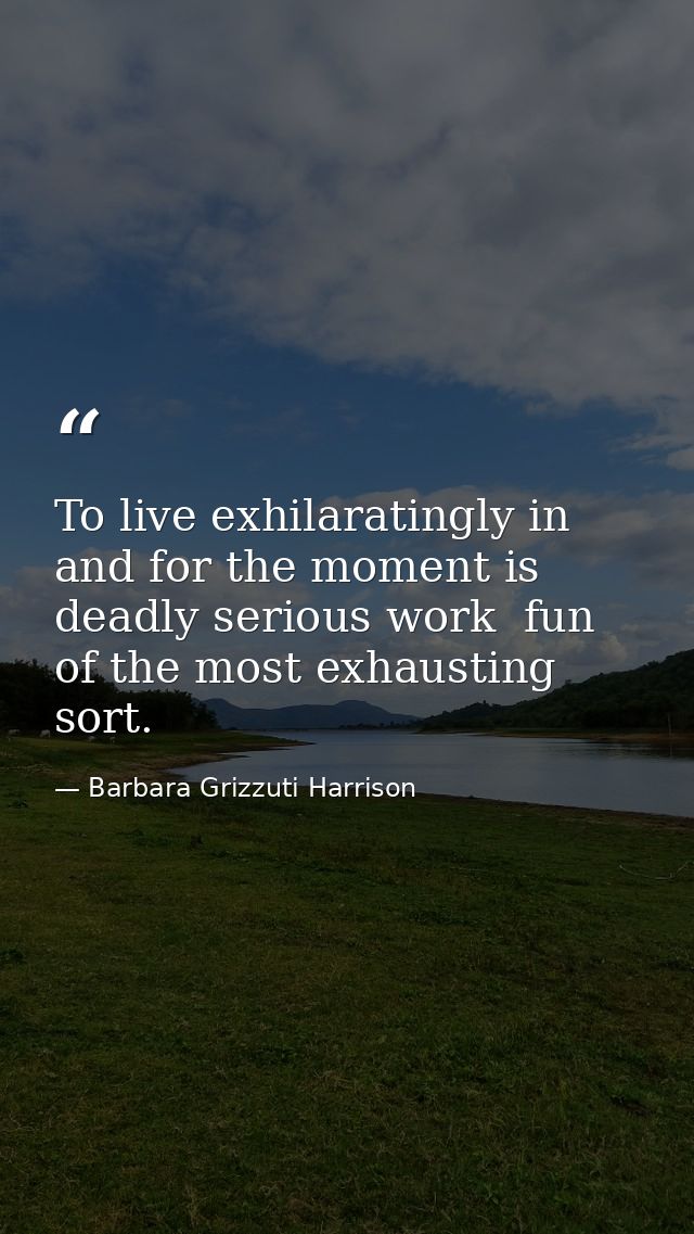 To live exhilaratingly in and for the moment is deadly serious work  fun of the most exhausting sort. — Barbara Grizzuti Harrison