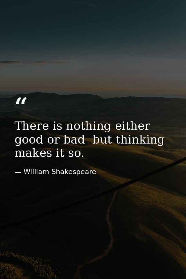 There is nothing either good or bad  but thinking makes it so. — William Shakespeare