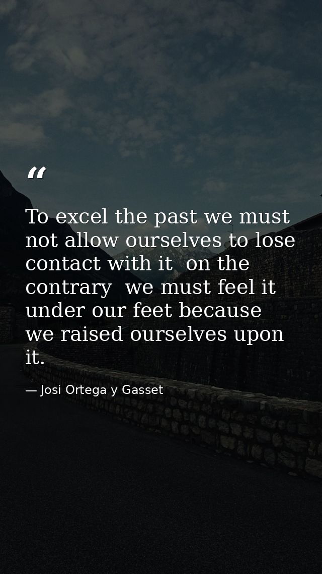 To excel the past we must not allow ourselves to lose contact with it  on the contrary  we must feel it under our feet b — Josi Ortega y Gasset