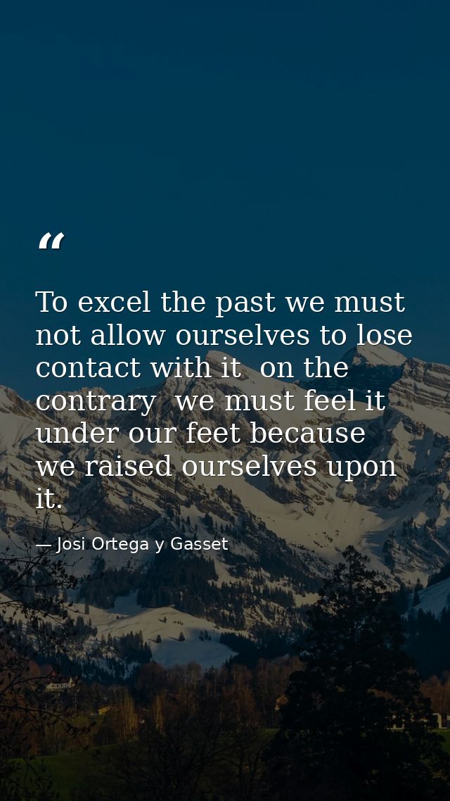 To excel the past we must not allow ourselves to lose contact with it  on the contrary  we must feel it under our feet b — Josi Ortega y Gasset
