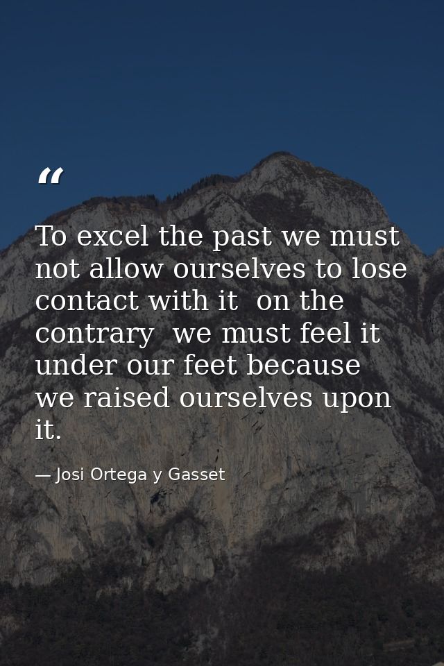 To excel the past we must not allow ourselves to lose contact with it  on the contrary  we must feel it under our feet b — Josi Ortega y Gasset