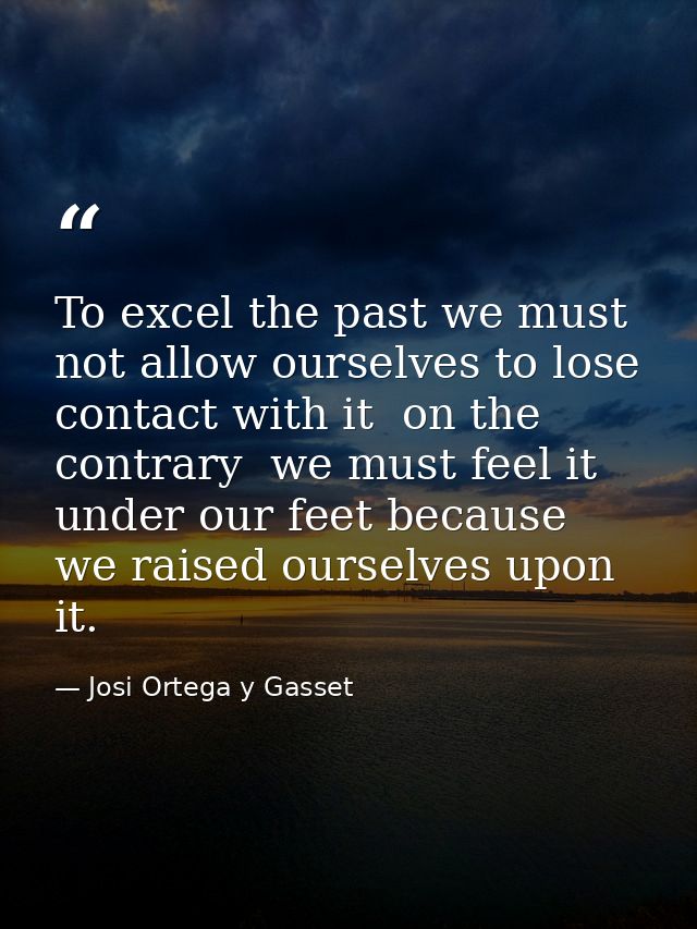 To excel the past we must not allow ourselves to lose contact with it  on the contrary  we must feel it under our feet b — Josi Ortega y Gasset