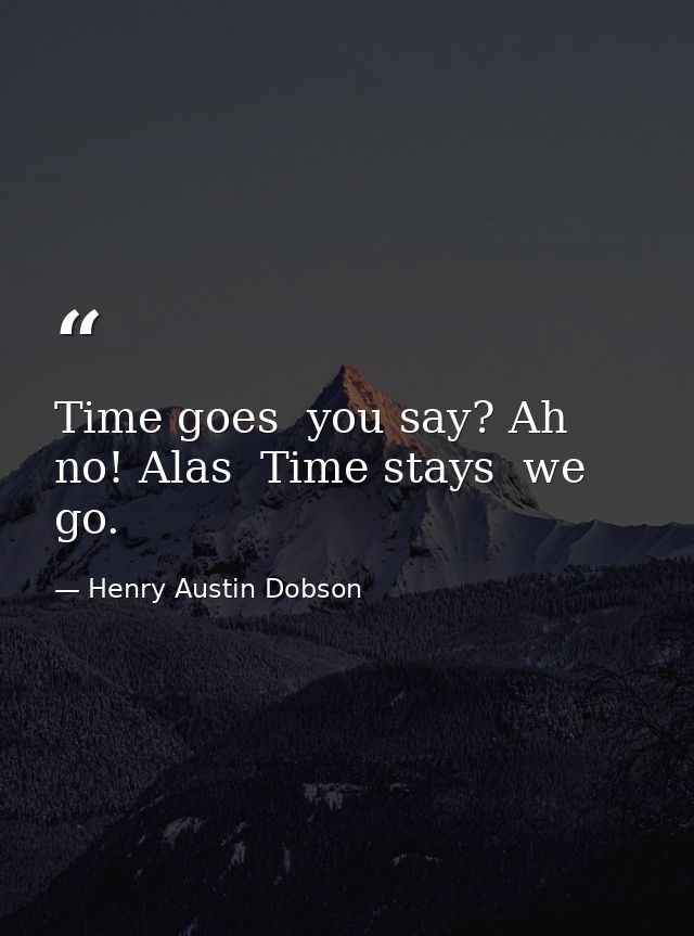 Time goes  you say? Ah no! Alas  Time stays  we go. — Henry Austin Dobson