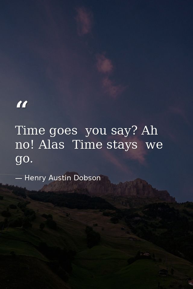 Time goes  you say? Ah no! Alas  Time stays  we go. — Henry Austin Dobson