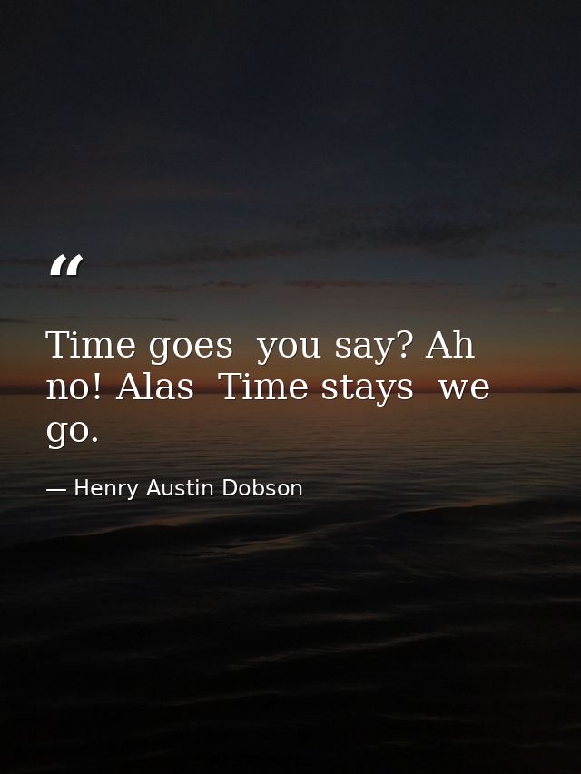 Time goes  you say? Ah no! Alas  Time stays  we go. — Henry Austin Dobson
