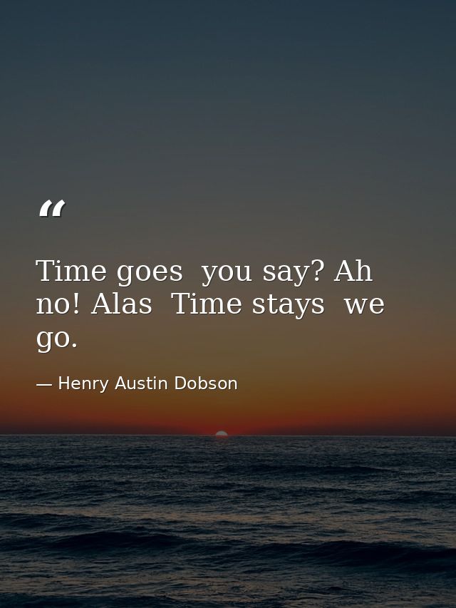 Time goes  you say? Ah no! Alas  Time stays  we go. — Henry Austin Dobson