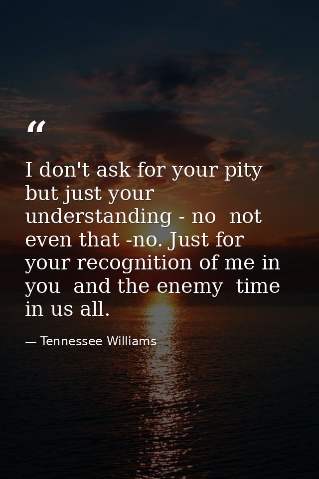 I don't ask for your pity  but just your understanding - no  not even that -no. Just for your recognition of me in you   — Tennessee Williams