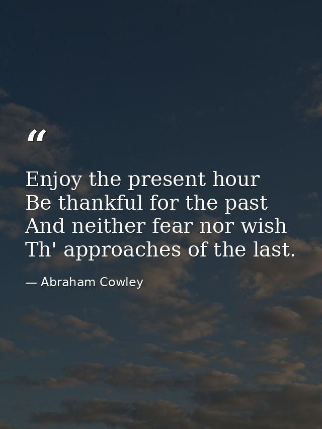 Enjoy the present hour  Be thankful for the past  And neither fear nor wish Th' approaches of the last. — Abraham Cowley