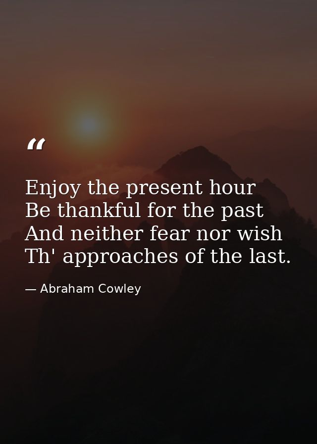 Enjoy the present hour  Be thankful for the past  And neither fear nor wish Th' approaches of the last. — Abraham Cowley