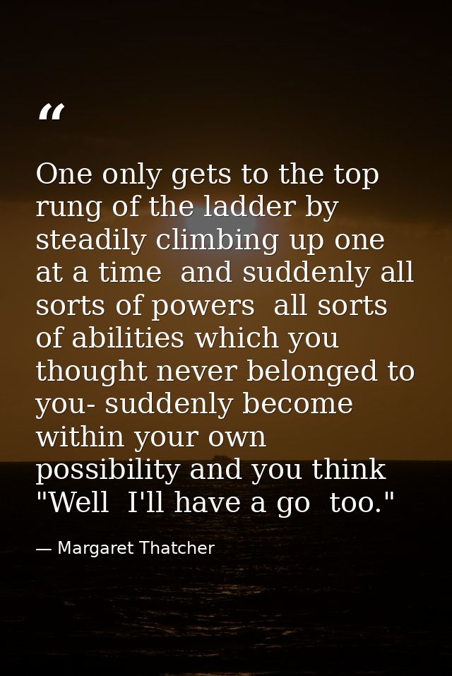 One only gets to the top rung of the ladder by steadily climbing up one at a time  and suddenly all sorts of powers  all — Margaret Thatcher