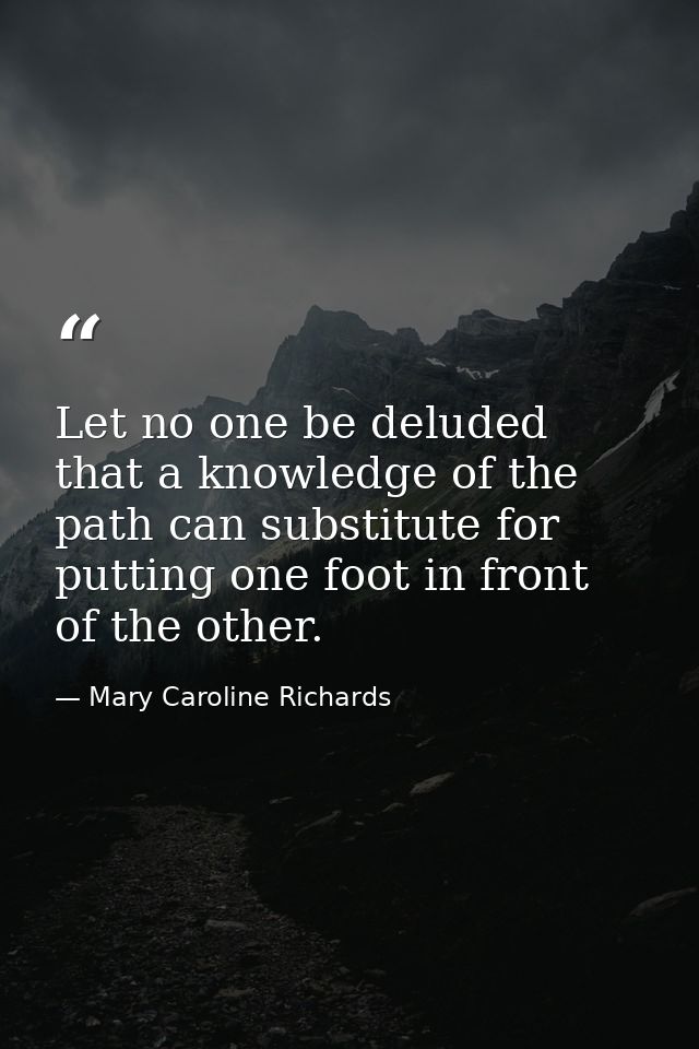 Let no one be deluded that a knowledge of the path can substitute for putting one foot in front of the other. — Mary Caroline Richards