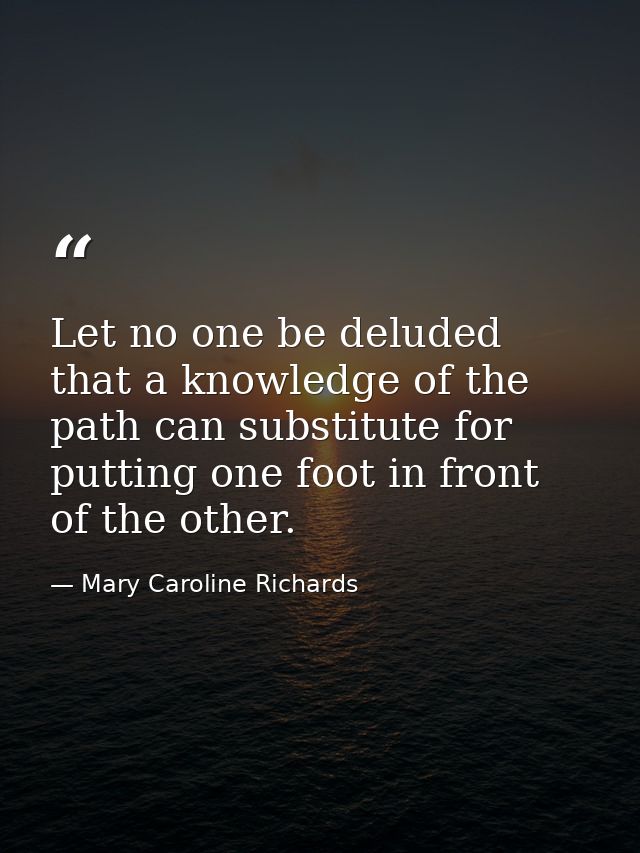 Let no one be deluded that a knowledge of the path can substitute for putting one foot in front of the other. — Mary Caroline Richards