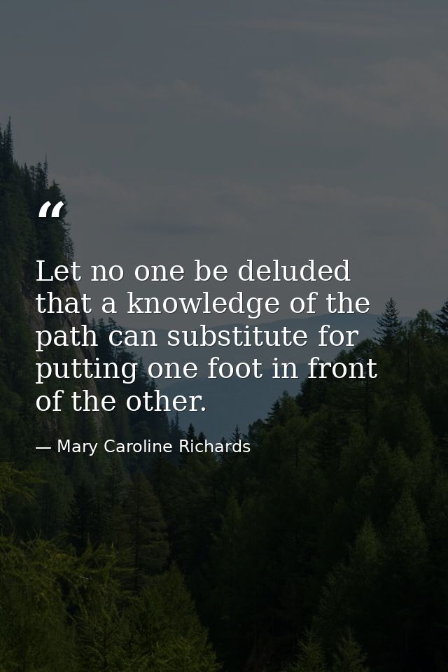 Let no one be deluded that a knowledge of the path can substitute for putting one foot in front of the other. — Mary Caroline Richards