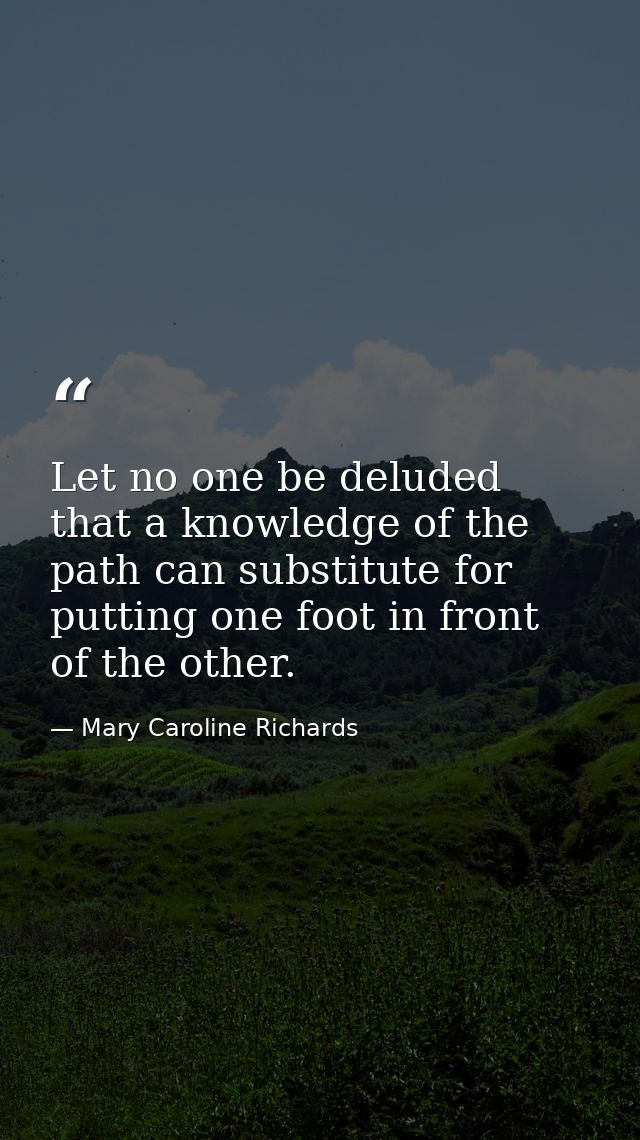 Let no one be deluded that a knowledge of the path can substitute for putting one foot in front of the other. — Mary Caroline Richards