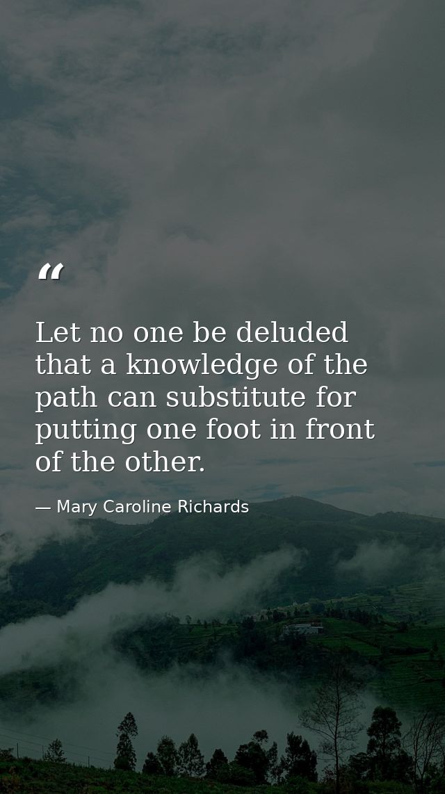 Let no one be deluded that a knowledge of the path can substitute for putting one foot in front of the other. — Mary Caroline Richards