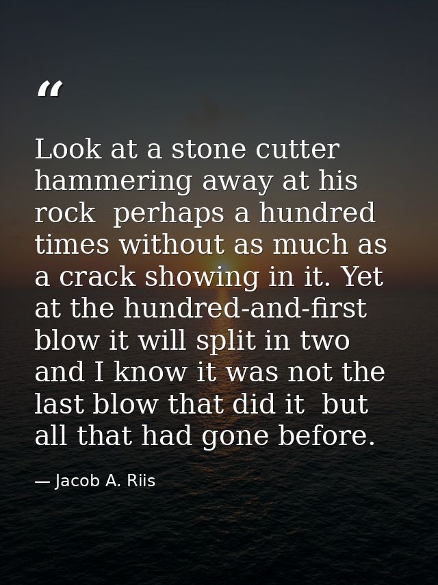 Look at a stone cutter hammering away at his rock  perhaps a hundred times without as much as a crack showing in it. Yet — Jacob A. Riis